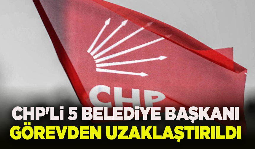 CHP'li 5 Belediye Başkanı görevden uzaklaştırıldı